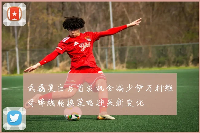 武磊复出后首发机会减少伊万科维奇锋线轮换策略迎来新变化