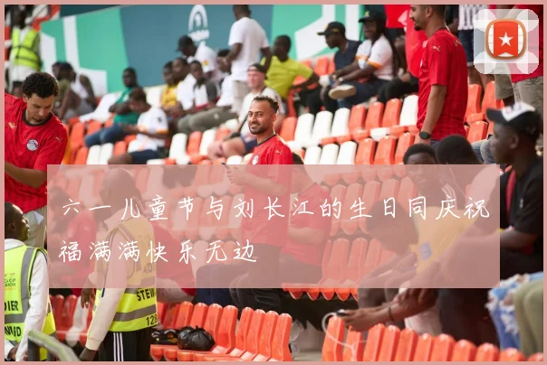 六一儿童节与刘长江的生日同庆祝福满满快乐无边